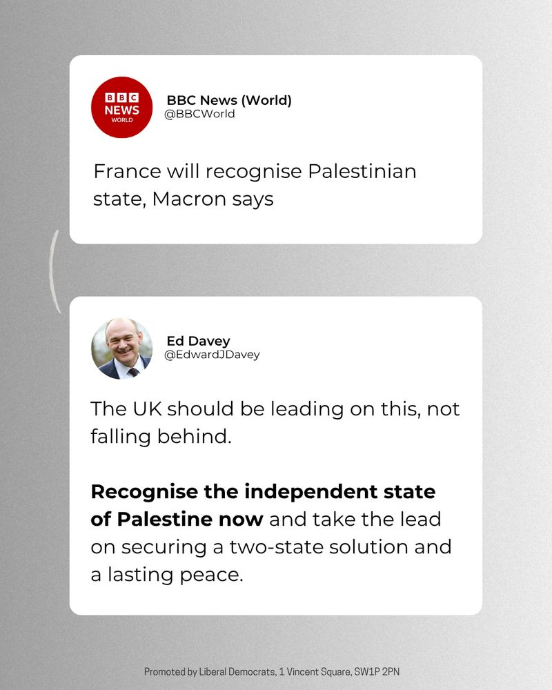 A tweet graphic of BBC News world and Ed Davey. 

With the tweet from BBC News (World) saying: France will recognise Palestinian state, Macron says

In response Ed's tweet says: The UK should be leading on this, not falling behind. Recognise the independent state of Palestine now and take the lead on securing a two-state solution and a lasting peace. 