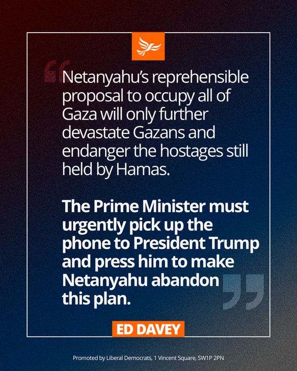 A Ed Davey quote graphic that says: 

Netanyahu’s reprehensible proposal to occupy all of Gaza will only further devastate Gazans and endanger the hostages still held by Hamas.

The Prime Minister must urgently pick up the phone to President Trump and press him to make Netanyahu abandon this plan.