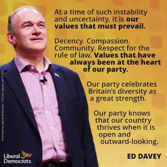 Photo of Ed Davey with the text of a quote: "At a time of such instability and uncertainty, it is our values that must prevail. 
Decency. Compassion. Community. Respect for the rule of law. Values that have always been at the heart of our party. 
Our party celebrates Britain’s diversity as a great strength.
Our party knows that our country thrives when it is open and outward-looking."