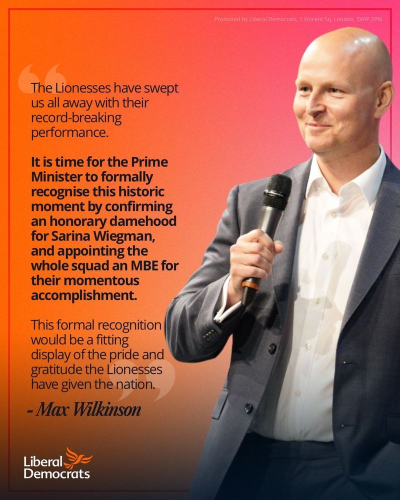 A quote graphic of the Liberal Democrat spokesperson for Culture, Media and Sport, Max Wilkinson. 

The graphic says: “The Lionesses have swept us all away with their record-breaking performance.”

“It is time for the Prime Minister to formally recognise this historic moment by confirming an honorary damehood for Sarina Wiegman, and appointing the whole squad an MBE for their momentous accomplishment.”

This formal recognition would be a fitting display of the pride and gratitude the Lionesses have given the nation.”
