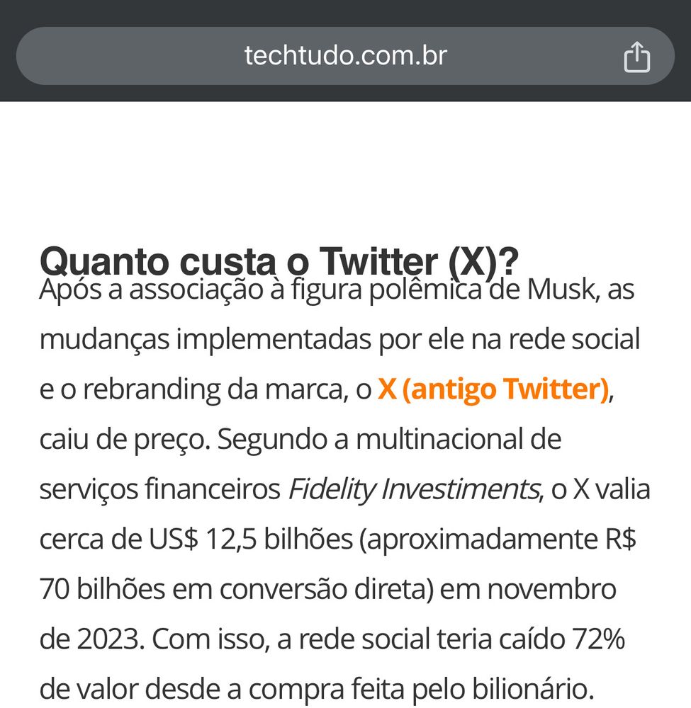 print screen of this text on techtudo.com.br: Quanto custa o Twitter (X)?
Após a associação à figura polêmica de Musk, as mudanças implementadas por ele na rede social e o rebranding da marca, o X (antigo Twitter), caiu de preço. Segundo a multinacional de serviços financeiros Fidelity Investiments, o X valia cerca de US$ 12,5 bilhões (aproximadamente R$ 70 bilhões em conversão direta) em novembro de 2023. Com isso, a rede social teria caído 72% de valor desde a compra feita pelo bilionário.