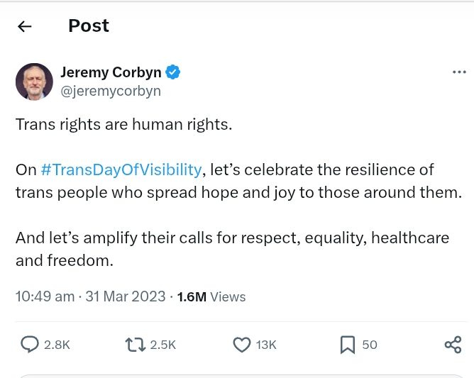 X post by Jeremy Corbyn.

Trans rights are human rights.

On #TransDayOfVisibility, let’s celebrate the resilience of trans people who spread hope and joy to those around them.

And let’s amplify their calls for respect, equality, healthcare and freedom.
10:49 am · 31 Mar 2023

