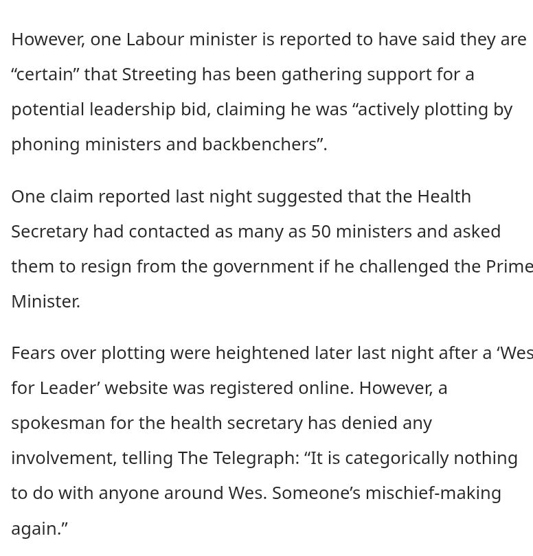 However, one Labour minister is reported to have said they are “certain” that Streeting has been gathering support for a potential leadership bid, claiming he was “actively plotting by phoning ministers and backbenchers”.

One claim reported last night suggested that the Health Secretary had contacted as many as 50 ministers and asked them to resign from the government if he challenged the Prime Minister.

Fears over plotting were heightened later last night after a ‘Wes for Leader’ website was registered online. However, a spokesman for the health secretary has denied any involvement, telling The Telegraph: “It is categorically nothing to do with anyone around Wes. Someone’s mischief-making again.”

