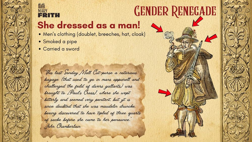 A slide deck from my course, that includes the title "Gender Renegade," plus the text "She dressed as a man!", bullet points that read "men's clothing (doublet, breeches, hat, cloak), smoked a pipe, carried a sword, and then a text put in handwriting upon a background of aged paper that is a long account of the drunken penitence of Mary Frith, signed John Chamberlain.  