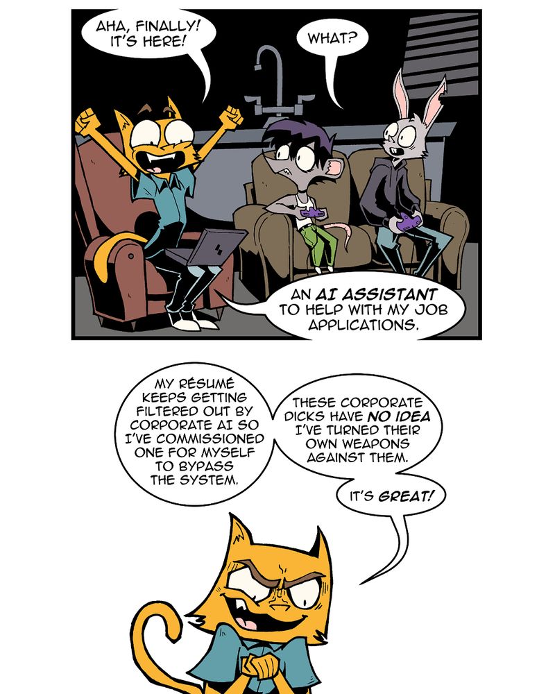 Panel 1
Chauncey, Marla, and Lester sit in Lester's living room. Chauncey sits in a chair, looking happy with his arms raised triumphantly. He has a laptop on his lap. Marla and Lester sit on the couch, holding game pads and looking over at Chauncey.
Chauncey: Aha, finally! It's here!
Lester: What?
Chauncey: An AI assistant to help me with my job applications.

Panel 2
Chauncey rubs his hands together with a sinister look on his face.
Chauncey: My résumé keeps getting filtered out by corporate AI so I've commissioned my one of for myself to bypass the system. These corporate dicks have no idea I've turned their own weapons against them. It's great!