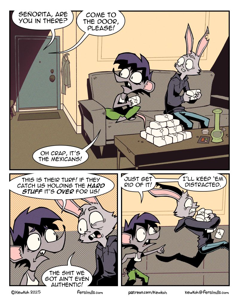 Panel 1
Marla and Lester sit on a couch inside Marla's apartment, looking toward the door. On the coffee table in front of them there is a stack of wrapped up white brick-lick objects and a bong.
Voice 1: Senorita, are you in there?
Voice 2: Come to the door, please!
Marla: Oh crap, it’s the Mexicans.

Panel 2
Marla: This is their turf! If they catch us holding the hard stuff it's over for us!
Lester: The shit we got ain't even authentic!

Panel 3
Marla points off-panel and Lester runs in that direction, holding the white bricks.
Marla: Just get rid of it! I'll keep 'em distracted.