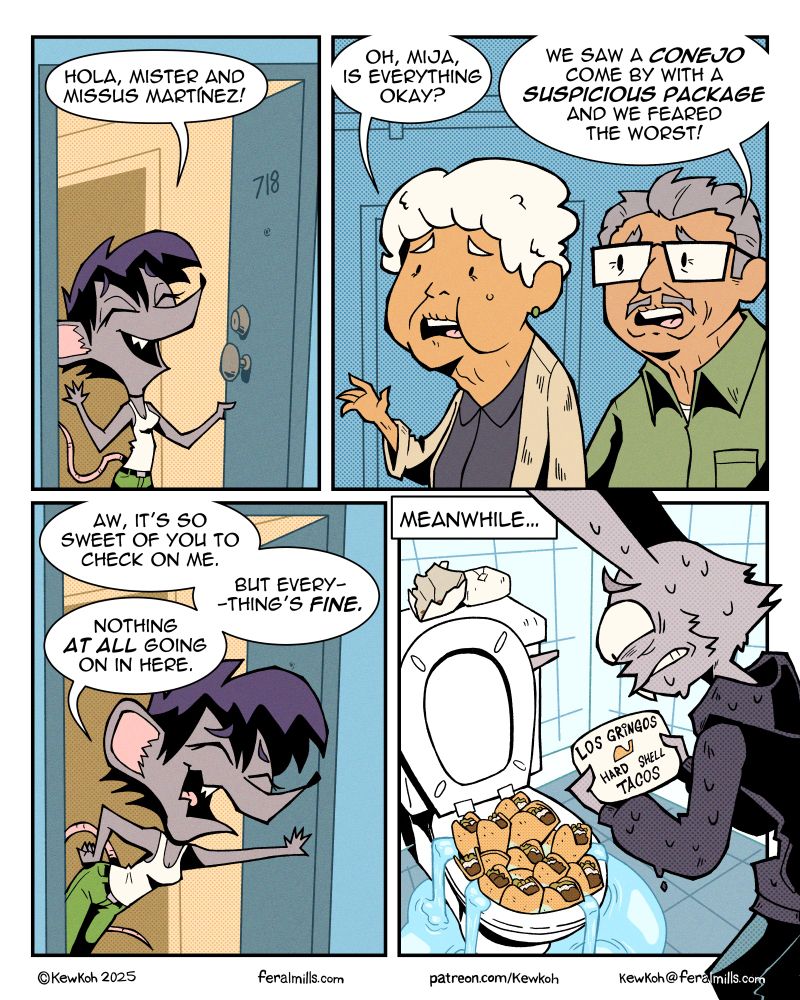 Panel 4
Marla opens the door, smiling and waving.
Marla: Hola, mister and missus Martinez!

Panel 5
An old Hispanic couple stand in the apartment hallway, looking worried.
Mrs. Martinez: Oh, mija, is everything okay?
Mr. Martinez: We saw a conejo come by with a suspicious package and we feared the worst!

Panel 6
Marla leans against the door nervously.
Marla: Aw, it's so sweet of you to check on me. But everything's fine. Nothing at all going on in here.

Panel 7
In the bathroom, Lester tries to flush a bunch of hard shell tacos down the toilet, clogging it and causing it to overflow. In his hands he holds one of the white bricks, which has "Los Gringos Hard Shell Tacos" printed on it. On the back of the toilet one of the bricks is open, revealing some taco residue.