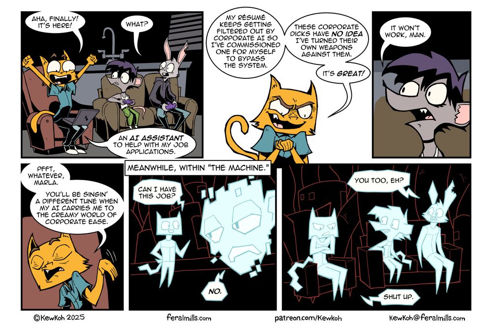 Panel 1
Chauncey, Marla, and Lester sit in Lester's living room. Chauncey sits in a chair, looking happy with his arms raised triumphantly. He has a laptop on his lap. Marla and Lester sit on the couch, holding game pads and looking over at Chauncey.
Chauncey: Aha, finally! It's here!
Lester: What?
Chauncey: An AI assistant to help me with my job applications.

Panel 2
Chauncey rubs his hands together with a sinister look on his face.
Chauncey: My résumé keeps getting filtered out by corporate AI so I've commissioned my one of for myself to bypass the system. These corporate dicks have no idea I've turned their own weapons against them. It's great!

Panel 3
Marla: It won't work, man.

Panel 4
Chauncey waves his hand dismissively.
Chauncey: Pfft, whatever, Marla. You'll be singin' a different tune when my AI carries me to the creamy world of corporate ease.

Panel 5
In a digital world, a sprite that looks like Chauncey talks to a large, digitized face.
AI Chauncey: Can I have this job?
Big Digital Face: No.

Panel 6
Mirroring the first panel, AI versions of Chauncey, Marla, and Lester sit on digital chairs. AI Chauncey has his arms crossed and looks angry.
AI Lester: You too, eh?
AI Chauncey: Shut up.

