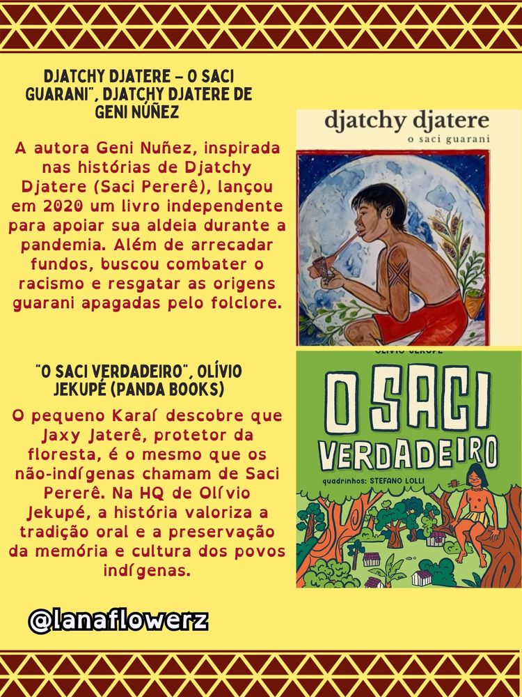 DJATCHY DJATERE - O SACI GUARANI", DJATCHY DJATERE DE GENI NÚÑEZ


A autora Geni Nuñez, inspirada nas histórias de Djatchy Djatere (Saci Pererê), lançou em 2020 um livro independente para apoiar sua aldeia durante a pandemia. Além de arrecadar fundos, buscou combater o racismo e resgatar as origens guarani apagadas pelo folclore.

"O SACI VERDADEIRO, OLÍVIO JEKUPĖ (PANDA BOOKS)

O pequeno Karaf descobre que Jaxy Jaterê, protetor da floresta, é o mesmo que os não-indígenas chamam de Saci Pererê. Na HQ de Olívio Jekupé, a história valoriza a tradição oral e a preservação da memória e cultura dos povos indígenas.

