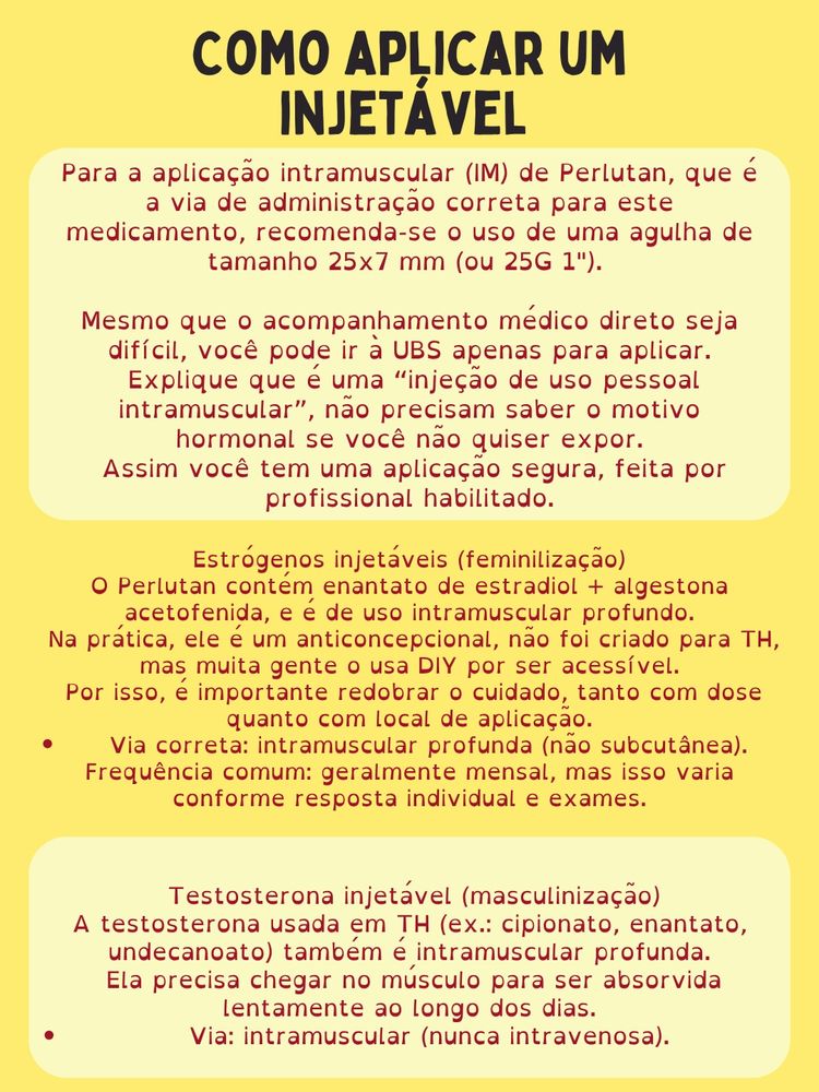 Como aplicar um injetável
Estrógenos injetáveis (feminilização)
Para a aplicação intramuscular (IM) de Perlutan, que é a via de administração correta para este medicamento, recomenda-se o uso de uma agulha de tamanho 25x7 mm (ou 25G 1"). 

Mesmo que o acompanhamento médico direto seja difícil, você pode ir à UBS apenas para aplicar.
 Explique que é uma “injeção de uso pessoal intramuscular”, não precisam saber o motivo hormonal se você não quiser expor.
 Assim você tem uma aplicação segura, feita por profissional habilitado.

O Perlutan contém enantato de estradiol + algestona acetofenida, e é de uso intramuscular profundo.
 Na prática, ele é um anticoncepcional, não foi criado para TH, mas muita gente o usa DIY por ser acessível.
 Por isso, é importante redobrar o cuidado, tanto com dose quanto com local de aplicação.
Via correta: intramuscular profunda (não subcutânea).
Frequência comum: geralmente mensal, mas isso varia conforme resposta individual e exames. 
Testosterona injetável (masculinização)
A testosterona usada em TH (ex.: cipionato, enantato, undecanoato) também é intramuscular profunda.
 Ela precisa chegar no músculo para ser absorvida lentamente ao longo dos dias.
Via: intramuscular (nunca intravenosa).