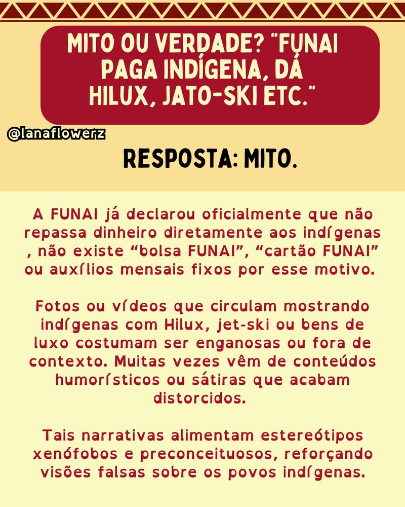 Mito ou verdade? “FUNAI paga indígena, dá Hilux, jato-ski etc.”
Resposta: Mito.

A FUNAI já declarou oficialmente que não repassa dinheiro diretamente aos indígenas , não existe “bolsa FUNAI”, “cartão FUNAI” ou auxílios mensais fixos por esse motivo. 

Fotos ou vídeos que circulam mostrando indígenas com Hilux, jet-ski ou bens de luxo costumam ser enganosas ou fora de contexto. Muitas vezes vêm de conteúdos humorísticos ou sátiras que acabam distorcidos. 

Tais narrativas alimentam estereótipos xenófobos e preconceituosos, reforçando visões falsas sobre os povos indígenas.