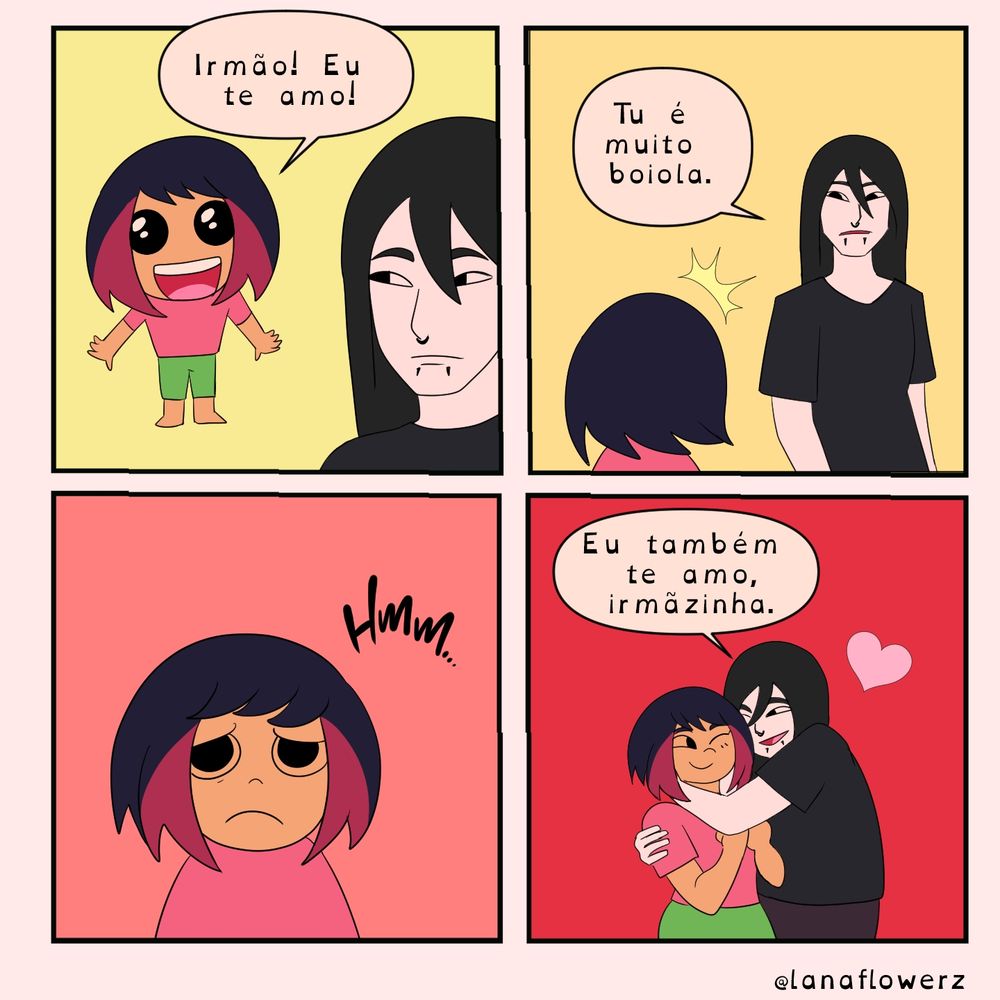 Tirinha com quatro quadros.

1. Garotinha diz animada: “Irmão! Eu te amo!”


2. Irmão responde sério: “Tu é muito boiola.”


3. A menina faz cara de dúvida: “Hmm…”


4. O irmão abraça ela com carinho e diz: “Eu também te amo, irmãzinha.” Um coração aparece.
Assinado: @lanaflowerz.
