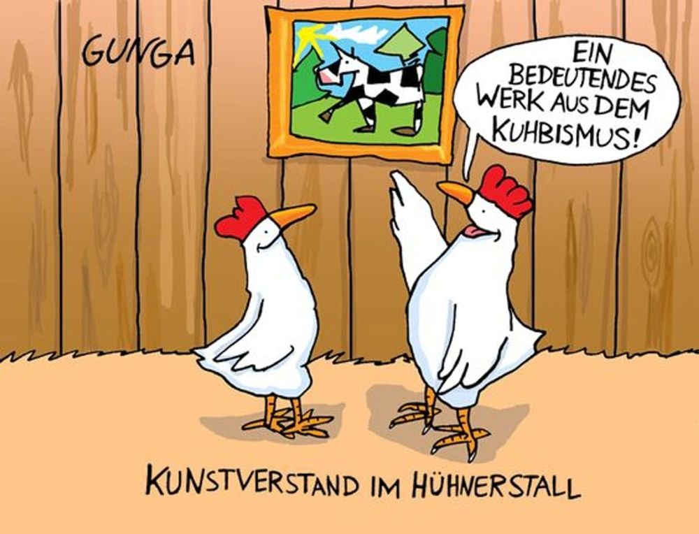 Cartoon von Gunga.
Kunstverstand im Hühnerstall
Es zeigt 2 gezeichnete Hennen. Das eine zeigt auf das Bild, was dort an der Wand hängt: "Bedeutendes Werk aus dem Kuhbismus!" 
Auf dem Bild ist im kubistischen Stil eine Kuh abgebildet. 😉😂
