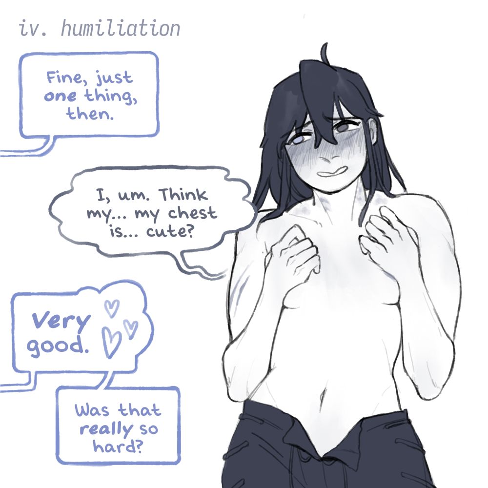 4. HUMILIATION

(Someone offscreen): Fine, just one more thing, then.

Woman with dark hair and heterochromia, covering her very small breasts with her hands: I, um. Think my... my chest is... cute?

(Someone offscreen): VERY good. Was that really so hard?
