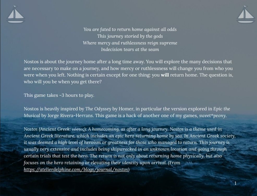 Page of TTRPG with stormy sky and waves in the background that says:

You are fated to return home against all odds
This journey storied by the gods
Where mercy and ruthlessness reign supreme
Indecision tears at the seam

Nostos is about the journey home after a long time away. You will explore the many decisions that are necessary to make on a journey, and how mercy or ruthlessness will change you from who you were when you left. Nothing is certain except for one thing: you will return home. The question is, who will you be when you get there?

This game takes ~3 hours to play.

Nostos is heavily inspired by The Odyssey by Homer, in particular the version explored in Epic the Musical by Jorge Rivera-Herrans. This game is a hack of another one of my games, sweet*peony. 

Nostos (Ancient Greek: νόστος): A homecoming, as after a long journey. Nostos is a theme used in Ancient Greek literature, which includes an epic hero returning home by sea. In Ancient Greek society, it was deemed a hi
