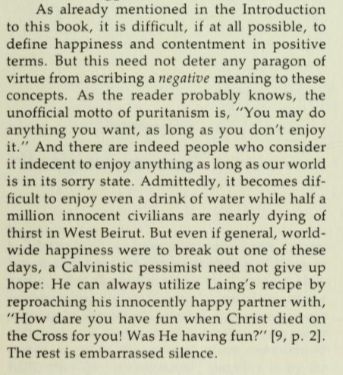 As already mentioned in the Introduction to this book, it is difficult, if at all possible, to define happiness and contentment in positive terms. But this need not deter any paragon of virtue from ascribing a negative meaning to these concepts. As the reader probably knows, the unofficial motto of puritanism is, "You may do anything you want, as long as you don't enjoy it." And there are indeed people who consider it indecent to enjoy anything as long as our world is in its sorry state. Admittedly, it becomes difficult to enjoy even a drink of water while half a million innocent civilians are nearly dying of thirst in West Beirut. But even if general, worldwide happiness were to break out one of these days, a Calvinistic pessimist need not give up hope: He can always utilize Laing's recipe by reproaching his innocently happy partner with, "How dare you have fun when Christ died on the Cross for you! Was He having fun?" [9, p.2]. The rest is embarrassed silence. 
