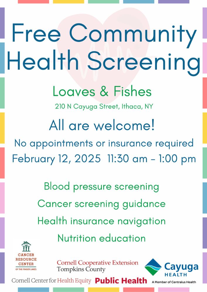 Text: Free Community Health Screening, Loaves and Fishes, 210 N Cayuga Street, Ithaca, NY. All are welcome! No appointments or insurance required. February 12, 2025, 11:30 am-1:00 pm. Blood pressure screening, Cancer screening guidance, Health insurance navigation, Nutrition navigation. By the Cancer Resource Center, CCE Tompkins County, Cayuga Health, the Cornell Center for Health Equity, and Public Health.