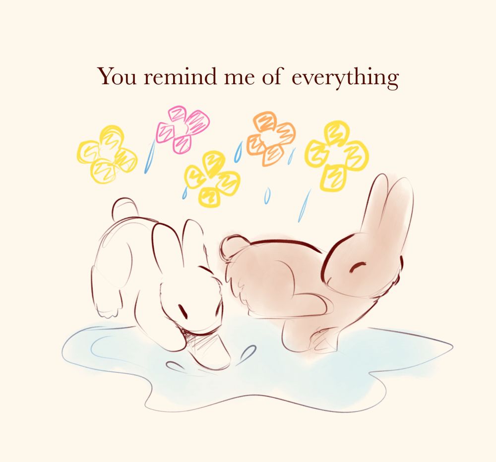 Illustration of a white rabbit and a brown rabbit playing in the rain, with flowers scribbled above them.

Text reads “You remind me of everything”