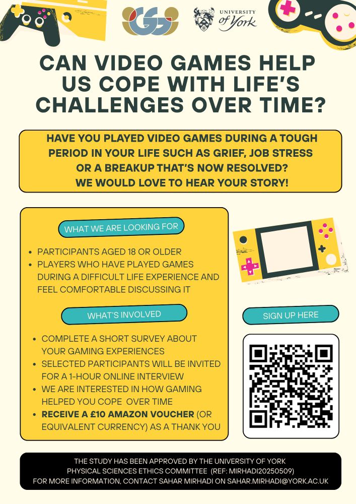 Can Video Games Help Us Cope with Life’s Challenges Over Time?
Have you played video games during a tough period in your life (e.g.loss, job stress, or a breakup) that’s now resolved?
We’d love to hear your story.

What are we looking for ?
Open to adults 18+
Your experience should be resolved (you feel comfortable discussing it)
What is involved? 
Short screening survey to express interest
Selected participants invited for a 1-hour online interview (£10 Amazon voucher as thanks)

Interested?
Sign up here on: https://york.qualtrics.com/jfe/form/SV_eJrafdoBZuQMhDg
Contact: sahar.mirhadi@york.ac.uk