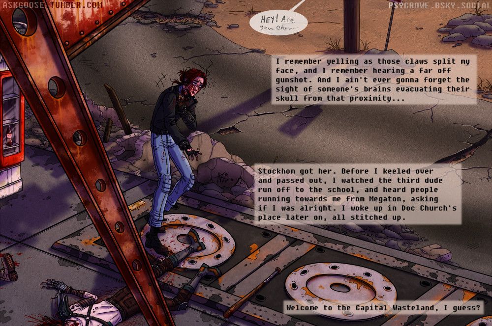 Digital drawing of my original character, Dimi. The view is from high up, showing dead raiders laying partially off screen in a gas station lot. The Nuka cola machine is seen again, and the setting sun casts long shadows over the scene. Dimi pulls her jacket back onto her shoulder, and appears to be going for her baseball bat that was dropped during the fight. Dimi is covered in blood from her cheek wounds, and from the head shot on the raider. Her eyes roll back into her head as she stumbles forward, about to pass out.

The text reads: "I remember yelling as those claws split my face, and I remember hearing a far off gunshot. And I ain't ever gonna forget the sight of someone's brains evacuating their skull from that proximity.
Stockhom got her. Before I keeled over and passed out, I watched the third dude run off to the school, and heard people running towards me from Megaton, asking if I was alright. I later woke up in Doc Church's place, stitched up.
Welcome to the Capital Wasteland, I guess?"
