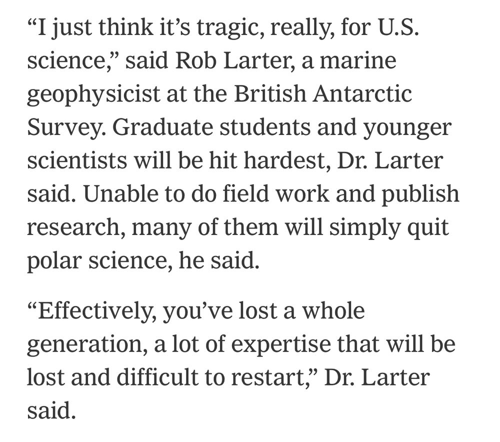 "I just think it's tragic, really, for U.S. science," said Rob Larter, a marine geophysicist at the British Antarctic Survey. Graduate students and younger scientists will be hit hardest, Dr. Larter said. Unable to do field work and publish research, many of them will simply quit polar science, he said.

"Effectively, you've lost a whole generation, a lot of expertise that will be lost and difficult to restart, Dr. Larter said.