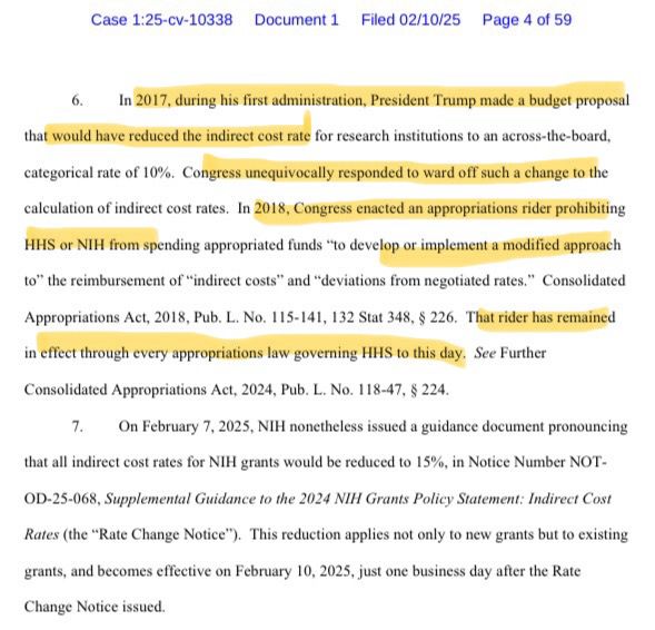 Case 1:25-cv-10338 Document 1 Filed 02/10/25 Page 4 of 59
6. In 2017, during his first administration, President Trump made a budget proposal
that would have reduced the indirect cost rate for research institutions to an across-the-board,
categorical rate of 10%. Congress unequivocally responded to ward off such a change to the
calculation of indirect cost rates. In 2018, Congress enacted an appropriations rider prohibiting
HHS or NIH from spending appropriated funds "to develop or implement a modified approach to" the reimbursement of "indirect costs" and "deviations from negotiated rates." Consolidated
Appropriations Act, 2018, Pub. L. No. 115-141, 132 Stat 348, § 226. That rider has remained
in effect through every appropriations law governing HHS to this day. See Further
Consolidated Appropriations Act, 2024, Pub. L. No. 118-47, § 224.
7. On February 7, 2025, NIH nonetheless issued a guidance document pronouncing
that all indirect cost rates for NIH grants would be reduced to 15%, in Notice Number NOT-
OD-25-068, Supplemental Guidance to the 2024 NIH Grants Policy Statement: Indirect Cost
Rates (the "Rate Change Notice"). This reduction applies not only to new grants but to existing
grants, and becomes effective on February 10, 2025, just one business day after the Rate
Change Notice issued.