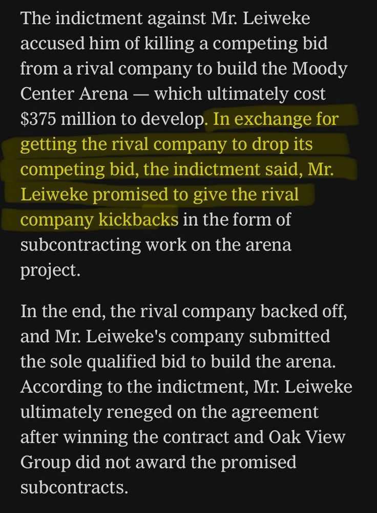 The indictment against Mr. Leiweke accused him of killing a competing bid from a rival company to build the Moody Center Arena - which ultimately cost $375 million to develop. In exchange for getting the rival company to drop its competing bid, the indictment said, Mr.
Leiweke promised to give the rival company kickbacks in the form of subcontracting work on the arena project.
In the end, the rival company backed off, and Mr. Leiweke's company submitted the sole qualified bid to build the arena.
According to the indictment, Mr. Leiweke ultimately reneged on the agreement after winning the contract and Oak View Group did not award the promised subcontracts.