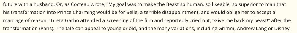 From the website Moviediva about the 1946 black & white French film La Belle et La Bete (Beauty and the Beast): "Or, as Cocteau wrote, 'My goal was to make the Beast so human, so likeable, so superior to man that his transformation into Prince Charming would be for Belle, a terrible disappointment, and would oblige her to accept a marriage of reason.' Greta Garbo attended a screening of the film and reportedly cried out, “Give me back my beast!” after the transformation (Paris)." https://moviediva.com/reviewpages/mdbeautybeast/