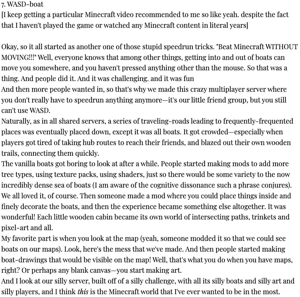 NOTE: check replies for continuation of alt text (it is too long)

7. WASD-boat
[I keep getting a particular Minecraft video recommended to me so like yeah. despite the fact that I haven't played the game or watched any Minecraft content in literal years]

Okay, so it all started as another one of those stupid speedrun tricks. "Beat Minecraft WITHOUT MOVING!!!" Well, everyone knows that among other things, getting into and out of boats can move you somewhere, and you haven't pressed anything other than the mouse. So that was a thing. And people did it. And it was challenging. and it was fun
And then more people wanted in, so that's why we made this crazy multiplayer server where you don't really have to speedrun anything anymore—it's our little friend group, but you still can't use WASD.
Naturally, as in all shared servers, a series of traveling-roads leading to frequently-frequented places was eventually placed down, except it was all boats. It got crowded—especially when players got tired of taking hub routes to reach their friends, and blazed out their own wooden trails, connecting them quickly.
The vanilla boats got boring to look at after a while. People started making mods to add more tree types, using texture packs, using shaders, just so there would be some variety to the now incredibly dense sea of boats (I am aware of the cognitive dissonance such a phrase conjures). We all loved it, of course. Then someone made a mod where you could place things inside and finely decorate the boats, and then the experience became something else altogether. It was wonderful! Each little wooden cabin became its own world of intersecting paths, trinkets and pixel-art and all.

CONTINUED IN A REPLY