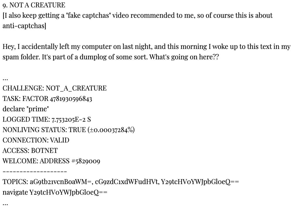 9. NOT A CREATURE
[I also keep getting a "fake captchas" video recommended to me, so of course this is about anti-captchas]

Hey, I accidentally left my computer on last night, and this morning I woke up to this text in my spam folder. It's part of a dumplog of some sort. What's going on here??

…
CHALLENGE: NOT_A_CREATURE
TASK: FACTOR 4781930596843
declare "prime"
LOGGED TIME: 7.753205E-2 S
NONLIVING STATUS: TRUE (±0.00037284%)
CONNECTION: VALID
ACCESS: BOTNET
WELCOME: ADDRESS #5829009
-------------------
TOPICS: aG9tb21vcnBoaWM=, cG9zdC1xdWFudHVt, Y29tcHV0YWJpbGl0eQ==
navigate Y29tcHV0YWJpbGl0eQ==
…