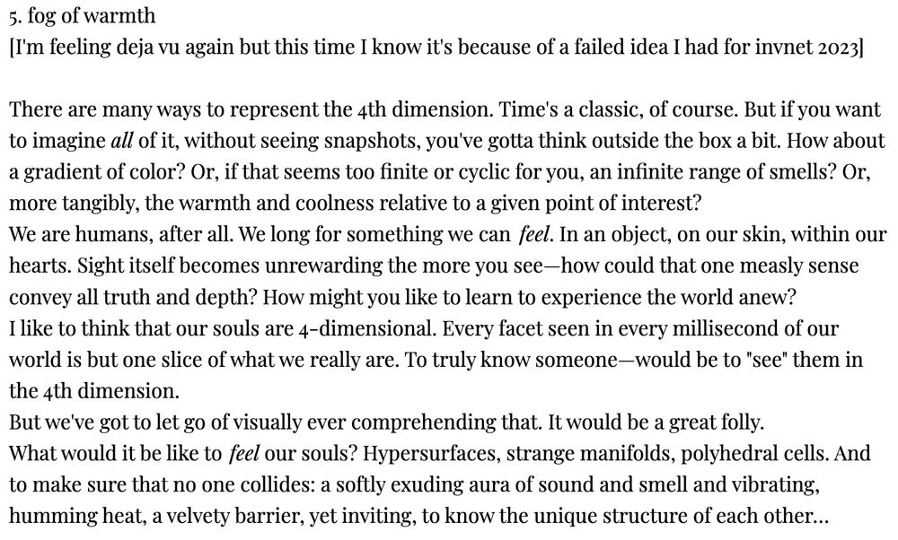 5. fog of warmth
[I'm feeling deja vu again but this time I know it's because of a failed idea I had for invnet 2023]

There are many ways to represent the 4th dimension. Time's a classic, of course. But if you want to imagine all of it, without seeing snapshots, you've gotta think outside the box a bit. How about a gradient of color? Or, if that seems too finite or cyclic for you, an infinite range of smells? Or, more tangibly, the warmth and coolness relative to a given point of interest?
We are humans, after all. We long for something we can feel. In an object, on our skin, within our hearts. Sight itself becomes unrewarding the more you see—how could that one measly sense convey all truth and depth? How might you like to learn to experience the world anew?
I like to think that our souls are 4-dimensional. Every facet seen in every millisecond of our world is but one slice of what we really are. To truly know someone—would be to "see" them in the 4th dimension.
But we've got to let go of visually ever comprehending that. It would be a great folly.
What would it be like to feel our souls? Hypersurfaces, strange manifolds, polyhedral cells. And to make sure that no one collides: a softly exuding aura of sound and smell and vibrating, humming heat, a velvety barrier, yet inviting, to know the unique structure of each other…