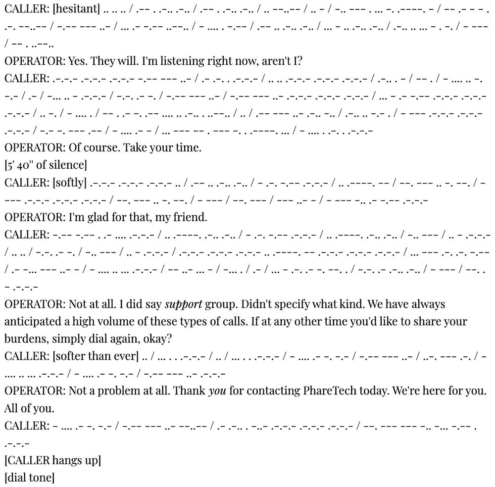 PAGE 3

CONTINUATION OF ALT TEXT

CALLER: [softer than ever] .. / ... . . .-.-.- / .. / ... . . .-.-.- / - .... .- -. -.- / -.-- --- ..- / ..-. --- .-. / - .... .. ... .-.-.- / - .... .- -. -.- / -.-- --- ..- .-.-.-
OPERATOR: Not a problem at all. Thank you for contacting PhareTech today. We're here for you. All of you.
CALLER: - .... .- -. -.- / -.-- --- ..- --..-- / .- .-.. . -..- .-.-.- .-.-.- .-.-.- / --. --- --- -.. -... -.-- . .-.-.-
[CALLER hangs up]
[dial tone]