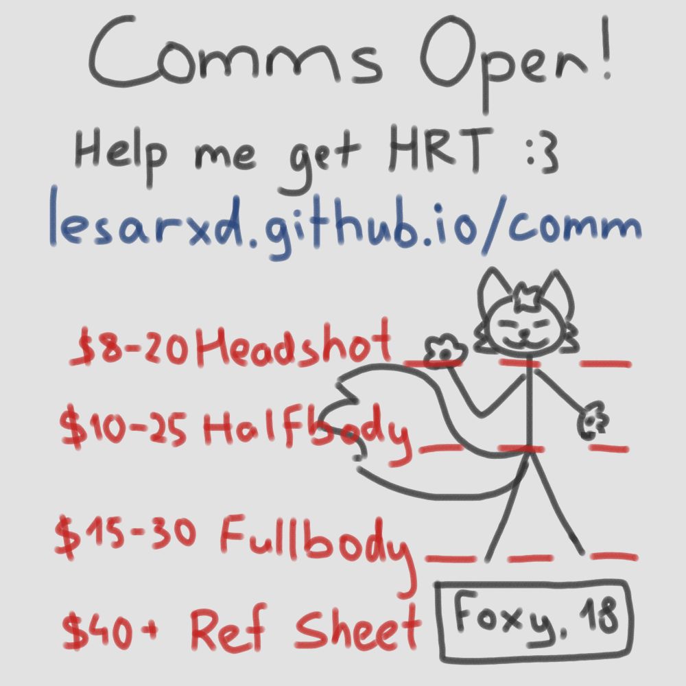 Image titled "Comms Open!"
Help me get HRT :3
lesarxd.github.io/comm

Below is a stick figure of a fox, with lines representing different kinds of comms:
$8-20 Headshot
$10-25 Halfbody
$15-30 Fullbody
$40+ Ref Sheet