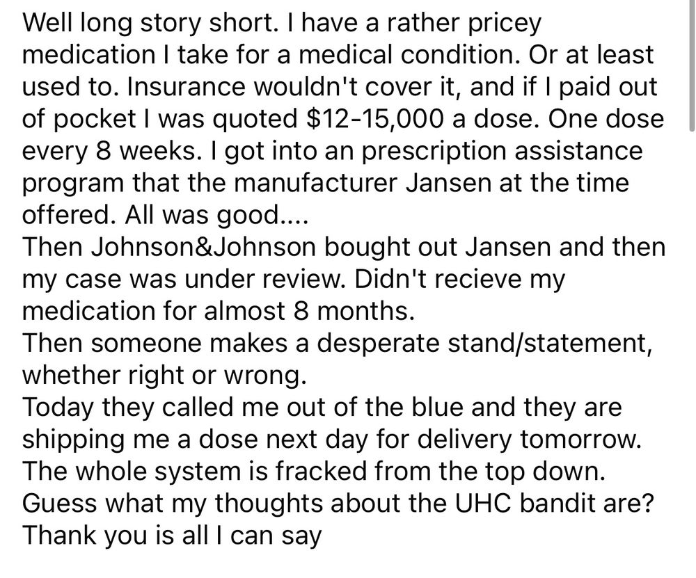 From a Facebook post on December 13th, 2024. Well long story short. I have a rather pricey medication I take for a medical condition. Or at least I used to. Insurance wouldn’t cover it, and if I paid out-of-pocket, I was quoted 12,000 a dose one dose every eight weeks. I got into a prescription assistance program that the manufacturer Jansen at the time offered. All was good. Then, Johnson and Johnson bought out Jansen and my case was under review. Didn’t receive any medication for almost 8 months. Then someone makes a desperate stand a statement whether right or wrong today they called me out of the blue and they are shipping me a dose next day for delivery tomorrow. The whole system is fracked from the top down. Guess what my thoughts on the UHC bandit is? Thank you is all I can say.
