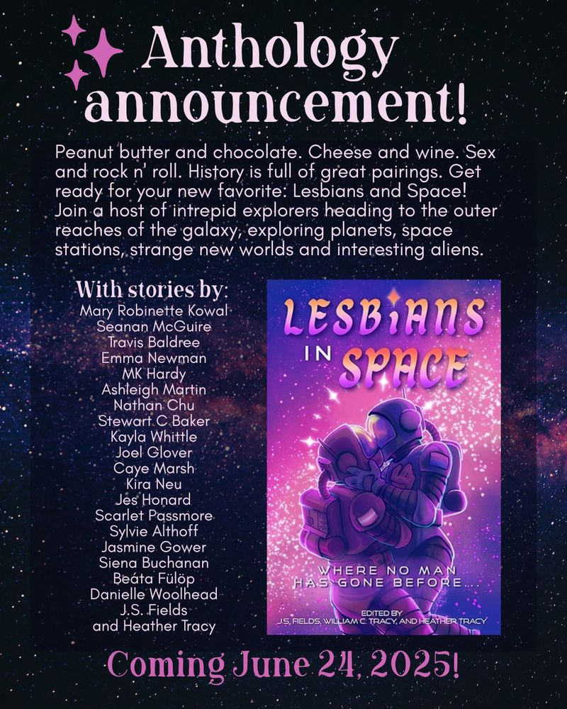 A canva graphic on a background of pinkish-purple stars. It reads:

Anthology announcement!

Peanut butter and chocolate. Cheese and wine. Sex and rock n' roll. History is full of great pairings. Get ready for your new favorite: Lesbians and Space! 
Join a host of intrepid explorers heading to the outer reaches of the galaxy, exploring planets, space stations, strange new worlds and interesting aliens.

With stories by: 
Mary Robinette Kowal
Seanan McGuire
Travis Baldree
Emma Newman
MK Hardy
Ashleigh Martin
Nathan Chu
Stewart C Baker
Kayla Whittle
Joel Glover
Caye Marsh
Kira Neu
Jes Honard
Scarlet Passmore
Sylvie Althoff
Jasmine Gower
Siena Buchanan
Beáta Fülöp
Danielle Woolhead
J.S. Fields
and Heather Tracy

Coming June 24, 2025!