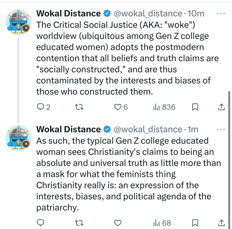 Wokal Distance ® @wokal _distance • 10m
The Critical Social Justice (AKA: "woke")
worldview (ubiquitous among Gen Z college educated women) adopts the postmodern contention that all beliefs and truth claims are
"socially constructed," and are thus contaminated by the interests and biases of those who constructed them.

Wokal Distance • @wokal distance •1m
As such, the typical Gen Z college educated woman sees Christianity's claims to being an absolute and universal truth as little more than a mask for what the feminists thing Christianity really is: an expression of the interests, biases, and political agenda of the patriarchy.