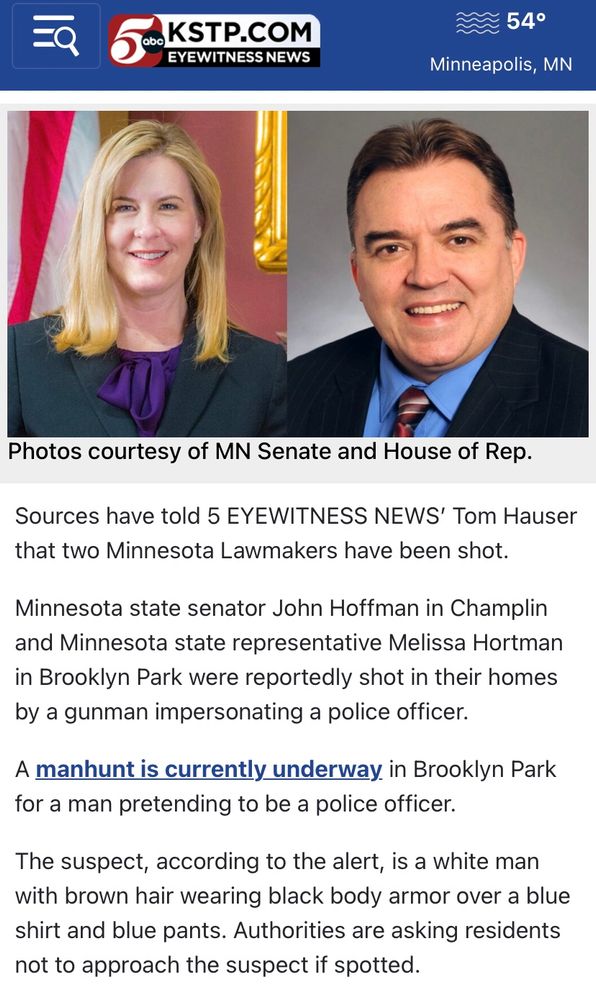 KSTP eyewitness news

Sources have told 5 EYEWITNESS NEWS' Tom Hauser that two Minnesota Lawmakers have been shot.
Minnesota state senator John Hoffman in Champlin and Minnesota state representative Melissa Hortman in Brooklyn Park were reportedly shot in their homes by a gunman impersonating a police officer.
A manhunt is currently underway in Brooklyn Park for a man pretending to be a police officer.
The suspect, according to the alert, is a white man with brown hair wearing black body armor over a blue shirt and blue pants. Authorities are asking residents not to approach the suspect if spotted.