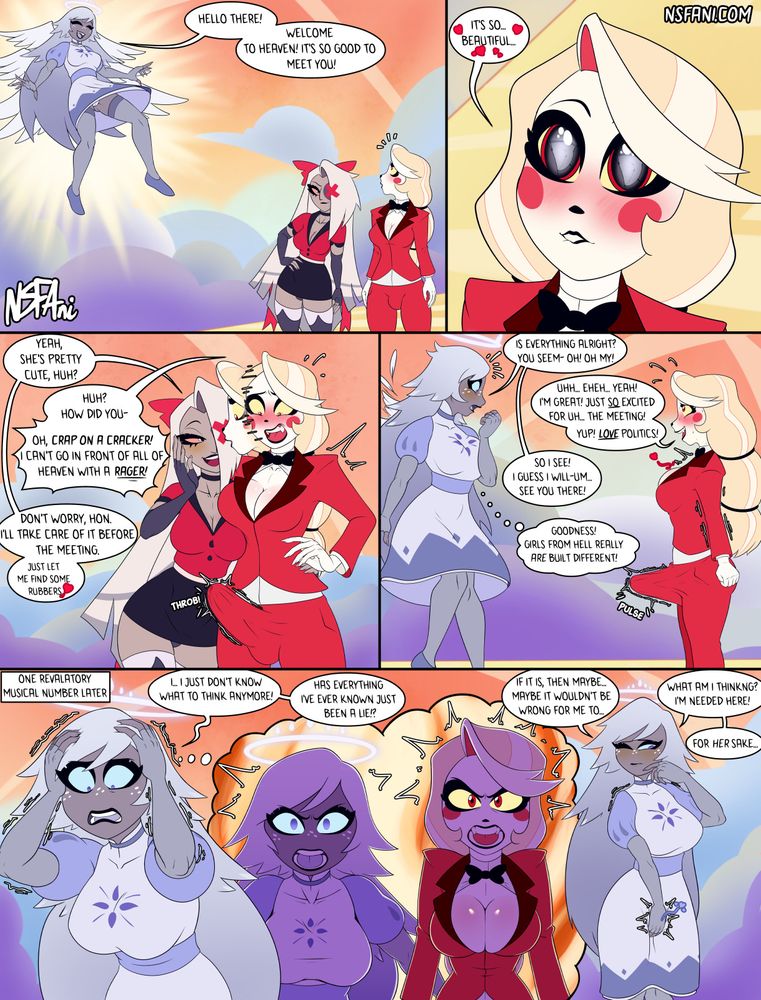 Comic Page featuring Charlie Morningstar, Vaggie and Emily from Hazbin Hotel.

As Charlie and Vaggie arrive in Heaven, Emily flies down from above to greet them, the wind blowing her knee length skirt about gently, revealing her panties and catching Charlie's eye. Vaggie stares at Charlie, smirking knowingly then whispering acknowledgement at how cute Emily is.

Charlie is confused about how Vaggie knew what she was thinking until she notices her enormous erection stretching out her dress pants and frets about it, stating how she can't go in front of heaven with an erection like that! Vaggie reassures her that they'll take care of it and leaves her to go scrounge up some condoms.

As Vaggie leaves, Emily lands before Charlie to properly greet her but immediately notices the angry bulge in the embarassed Charlie's trousers. Charlie tries to play it off as just excitement for the upcoming meeting. Emily accepts this but the thought of demon girl cock is now locked in her brain.

After the meeting, alone, Emily faces a crisis of faith to her belief in Heaven as a system, thinking back about what was revealed in the meeting. She considers what she should do but decides that she must stay in Heaven to help Charlie's mission there however she can.