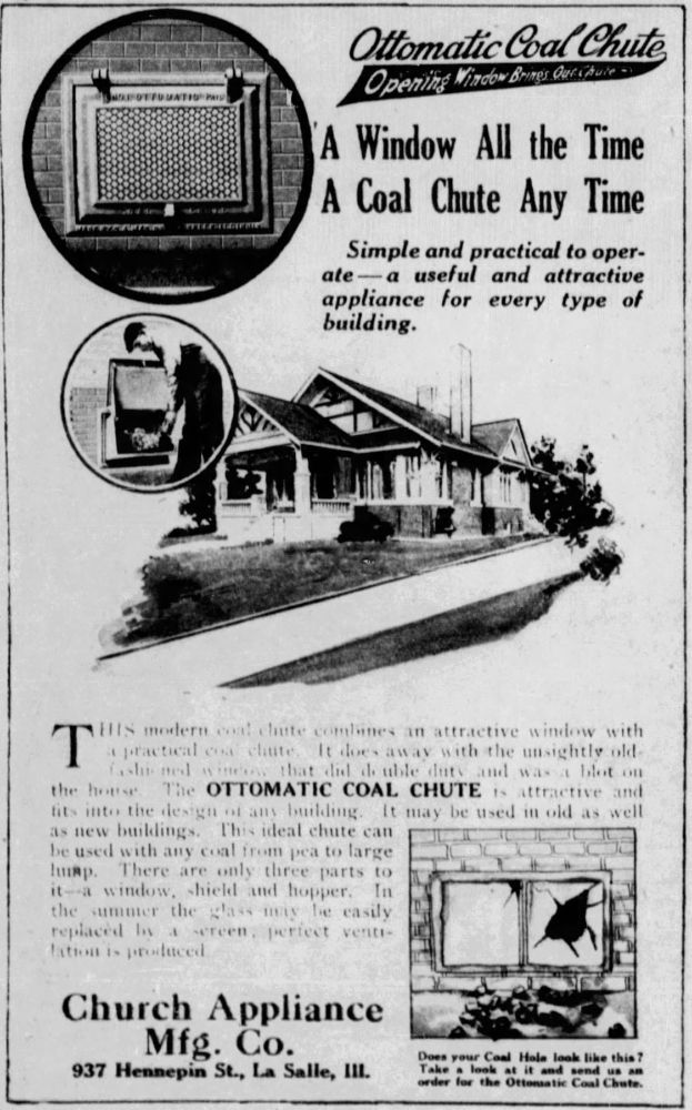 Chicago Tribune. Chicago, Illinois, Sunday, August 03, 1919.

Advertisement:

Image of an Ottomatic Coal Chute, close up
Image of a house with an inset image of a man opening and using an Ottomatic Coal Chute.

Text:
Ottomatic Coal Chute
Opening Window Brings Out Chute

A Window All the Time
A Coal Chute Any Time

Simple and practical to operate - a useful and attractive appliance for every type of building.

THIS modern coal chute combines an attractive window with a practical coal chute. It does away with the unsightly old-fashioned window that did double duty and was a blot on the house. The OTTOMATIC COAL CHUTE is attractive and fits into the design of any building. It may be used in old as well as new buildings. This ideal chute can be used with any coal from pea to large lump. There are only three parts to it - a window, shield and hopper. In the summer the glass may be easily replaced by a screen, perfect ventilation is produced

INSET SKETCH IMAGE of a broken window with caption, "Does your Coal Hole look like this? Take a look at it and send us an order for the Ottomatic Coal Chute."

Text:
Church Appliace Mfg. Co.
937 Hennepin St., La Salle, Ill.