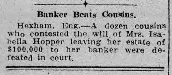Jersey Observer and Jersey Journal. Jersey City, New Jersey. Monday, December 31, 1923.

"Banker Beats Cousins.
Hexham, Eng. -- A dozen cousins who contested the will of Mrs. Isabella Hopper leaving her estate of $100,000 to her banker were defeated in court."