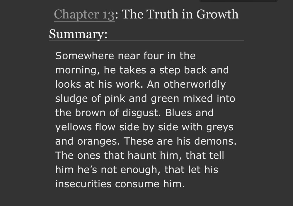 Chapter 13: The Truth in Growth
Summary:
Somewhere near four in the morning, he takes a step back and looks at his work. An otherworldly sludge of pink and green mixed into the brown of disgust. Blues and yellows flow side by side with greys and oranges. These are his demons.
The ones that haunt him, that tell him he's not enough, that let his insecurities consume him.