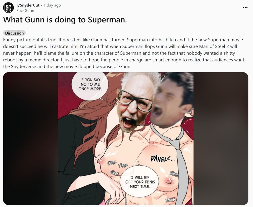 A post from r/SnyderCut featuring a post by user FuckGunn. It reads: 'Funny picture but it's true. It does feel like Gunn has turned Superman into his bitch and if the new Superman movie doesn't succeed he will castrate him. I'm afraid that when Superman flops Gunn will make sure Man of Steel 2 will never happen, he'll blame the failure on the character of Superman and not the fact that nobody wanted a shitty reboot by a meme director. I just have to hope the people in charge are smart enough to realize that audiences want the Snyderverse and the new movie flopped because of Gunn.' Underneath is an anime image of a woman in a bathrobe teasing a man with enormous nipples wearing only a tie. The woman's face has been replaced by Gunn's and the man's face has been replaced by David Corenswet's, who is playing Superman in the upcoming film. The woman is telling the man "If you say no to me once more, I will rip your penis off next time.'