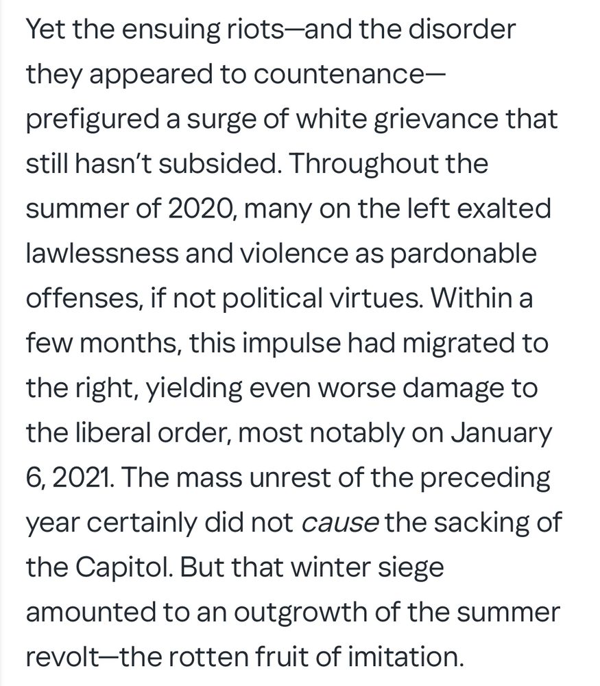 A pile of drivel passing as an opinion piece written by Thomas Chatterton Williams. The text reads: “Yet the ensuing riots-and the disorder they appeared to countenance-prefigured a surge of white grievance that still hasn't subsided. Throughout the
summer of 2020, many on the left exalted lawlessness and violence as pardonable offenses, if not political virtues. Within a few months, this impulse had migrated to the right, yielding even worse damage to the liberal order, most notably on January 6, 2021. The mass unrest of the preceding year certainly did not cause the sacking of the Capitol. But that winter siege amounted to an outgrowth of the summer revolt-the rotten fruit of imitation.”