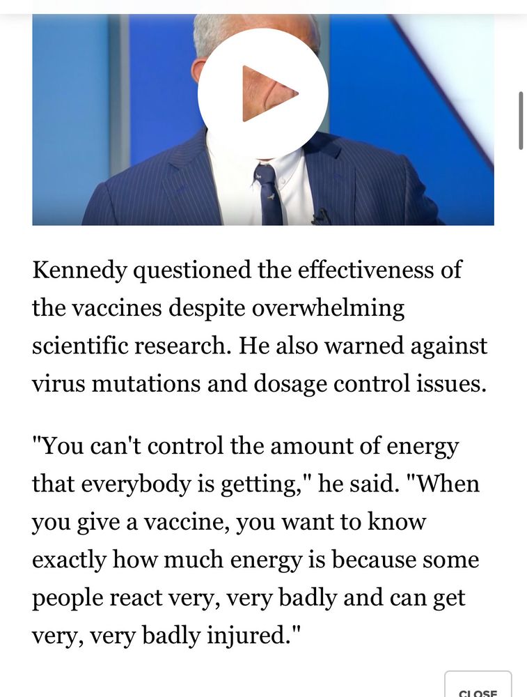A screengrab of RFK Jr. The text reads:

Kennedy questioned the effectiveness of the vaccines despite overwhelming scientific research. He also warned against virus mutations and dosage control issues.
"You can't control the amount of energy that everybody is getting," he said. "When you give a vaccine, you want to know exactly how much energy is because some people react very, very badly and can get very, very badly injured."