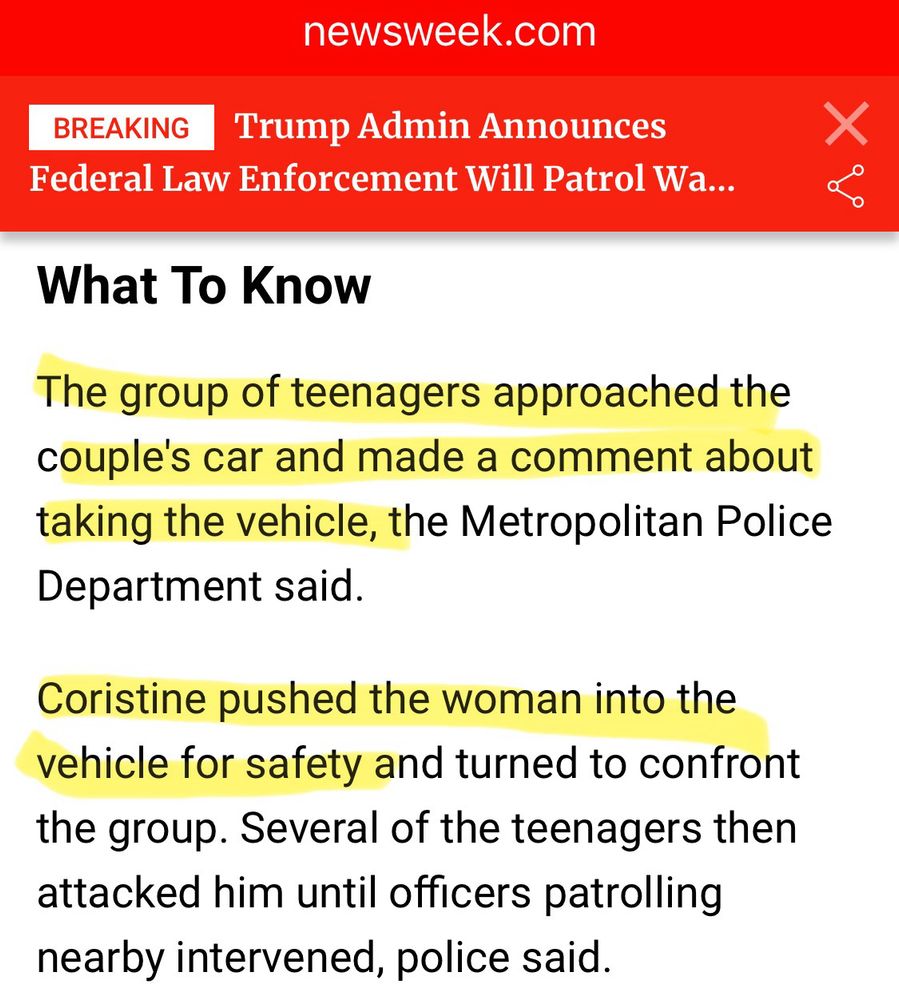 Clipping from Newsweek story describing the incident. Text is highlighted reading: “The group of teenagers approached the couple's car and made a comment about taking the vehicle, the Metropolitan Police Department said.
Coristine pushed the woman into the vehicle for safety”