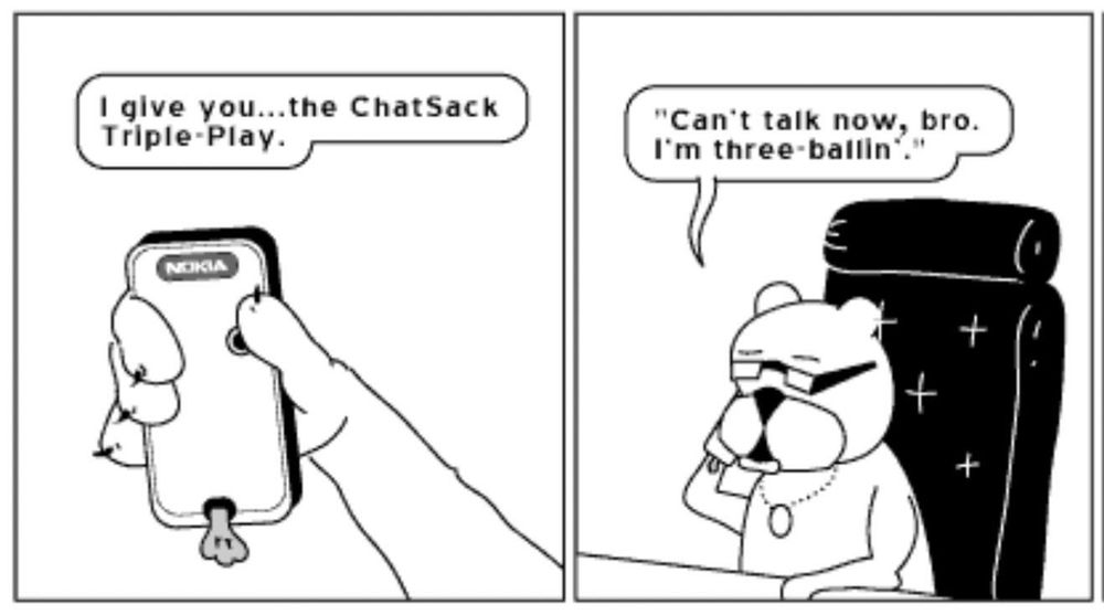 Two panels from the online comic Achewood.

Panel 1: a cat’s arm (it’s Ray’s arm) holds a Nokia cellphone, from which hangs a fake, three-testicle nutsack. From off-panel, Ray says “I give you… the ChatSack Triple-Play.”

Panel 2: the cat (Ray) is sitting at a desk in a black leather executive desk chair, now holding the phone to his ear. He says, into the phone, “Can’t talk now, bro. I’m three-ballin’.”
