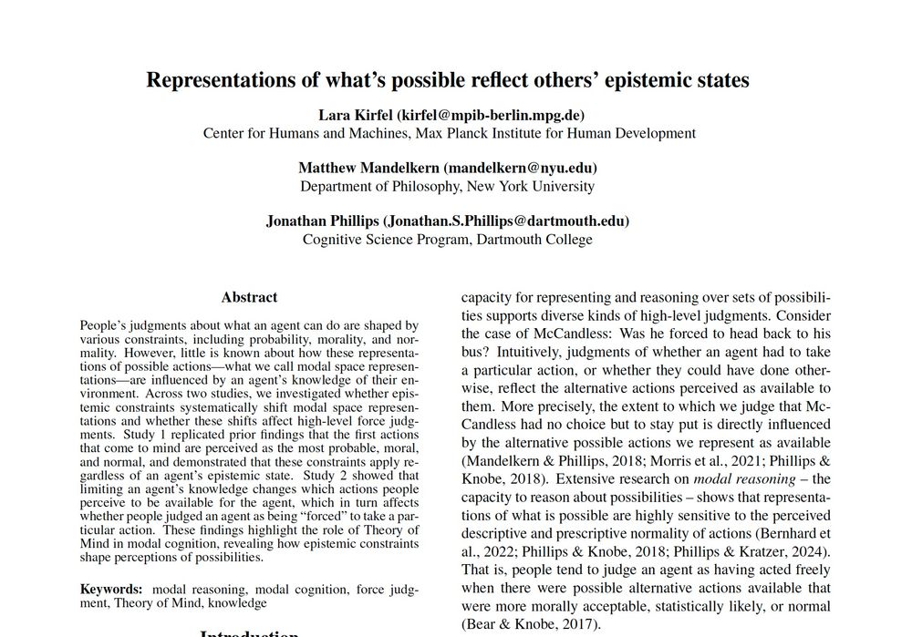 Title: Representations of what’s possible reflect others’ epistemic states

Authors: Lara Kirfel, Matthew Mandelkern, and Jonathan Scott Phillips

Abstract: People’s judgments about what an agent can do are shaped by various constraints, including probability, morality, and normality. However, little is known about how these representations of possible actions—what we call modal space representations—are influenced by an agent’s knowledge of their environment. Across two studies, we investigated whether epistemic constraints systematically shift modal space representations and whether these shifts affect high-level force judgments. Study 1 replicated prior findings that the first actions that come to mind are perceived as the most probable, moral, and normal, and demonstrated that these constraints apply regardless of an agent’s epistemic state. Study 2 showed that limiting an agent’s knowledge changes which actions people perceive to be available for the agent, which in turn affects whether people judged an agent as being “forced” to take a particular action. These findings highlight the role of Theory of Mind in modal cognition, revealing how epistemic constraints shape perceptions of possibilities.
