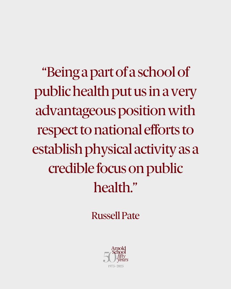 “Being a part of a school of public health put us in a very advantageous position with respect to national efforts to establish physical activity as a credible focus on public health." Russell Pate