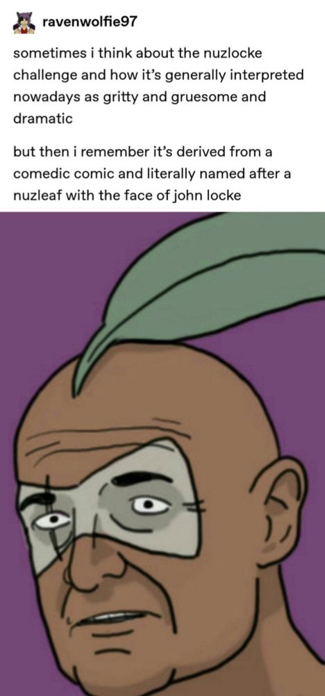 sometimes i think about the nuzlocke challenge and how it's generally interpreted nowadays as gritty and gruesome and dramatic
but then i remember it's derived from a comedic comic and literally named after a nuzleaf with the face of john locke