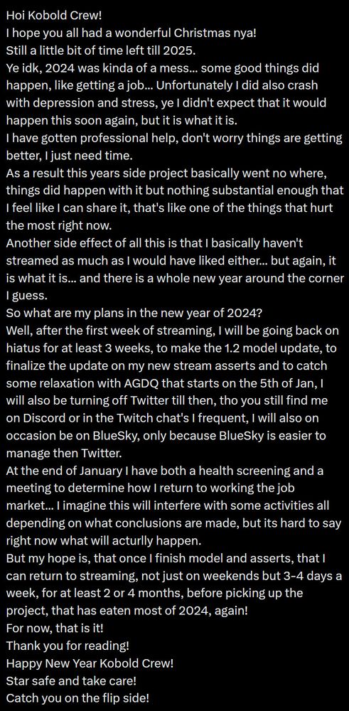 Hoi Kobold Crew!
I hope you all had a wonderful Christmas nya!
Still a little bit of time left till 2025.
Ye idk, 2024 was kinda of a mess... some good things did happen, like getting a job... Unfortunately I did also crash with depression and stress, ye I didn't expect that it would happen this soon again, but it is what it is.
I have gotten professional help, don't worry things are getting better, I just need time.
As a result this years side project basically went no where, things did happen with it but nothing substantial enough that I feel like I can share it, that's like one of the things that hurt the most right now.
Another side effect of all this is that I basically haven't streamed as much as I would have liked either... but again, it is what it is... and there is a whole new year around the corner I guess.
So what are my plans in the new year of 2024?
Well, after the first week of streaming, I will be going back on hiatus for at least 3 weeks, to make the 1.2 model update, to finalize the update on my new stream asserts and to catch some relaxation with AGDQ that starts on the 5th of Jan, I will also be turning off Twitter till then, tho you still find me on Discord or in the Twitch chat's I frequent, I will also on occasion be on BlueSky, only because BlueSky is easier to manage then Twitter.
At the end of January I have both a health screening and a meeting to determine how I return to working the job market... I imagine this will interfere with some activities all depending on what conclusions are made, but its hard to say right now what will acturlly happen.
But my hope is, that once I finish model and asserts, that I can return to streaming, not just on weekends but 3-4 days a week, for at least 2 or 4 months, before picking up the project, that has eaten most of 2024, again!
For now, that is it!
Thank you for reading!
Happy New Year Kobold Crew!
Star safe and take care!
Catch you on the flip side!